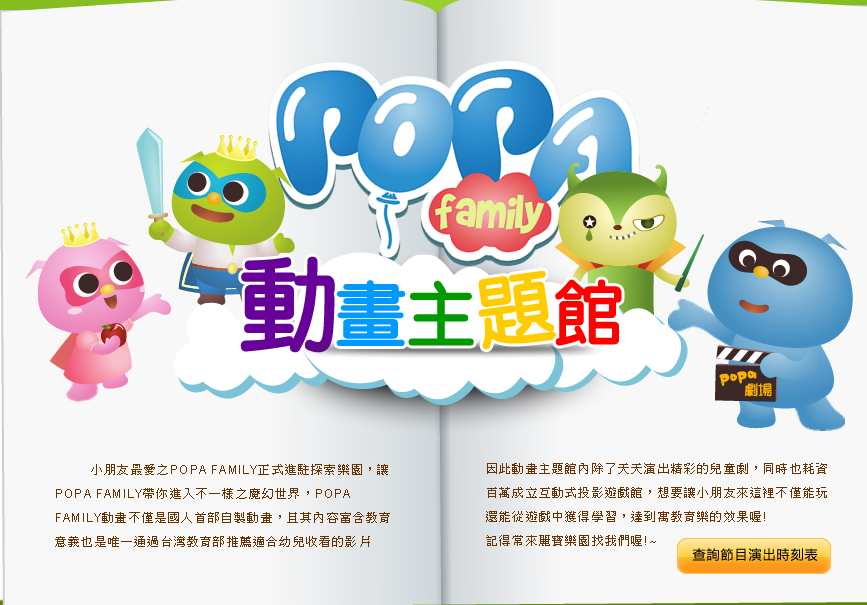 小朋友最愛之POPA FAMILY正式進駐探索樂園，讓POPA FAMILY帶你進入不一樣之魔幻世界，POPA FAMILY動畫不僅是國人首部自製動畫，且其內容富含教育意義也是唯一通過台灣教育部推薦適合幼兒收看的影片，因此動畫主題館內除了天天演出精彩的兒童劇，同時也耗資百萬成立互動式投影遊戲館，想要讓小朋友來這裡不僅能玩還能從遊戲中獲得學習，達到寓教育樂的效果喔!